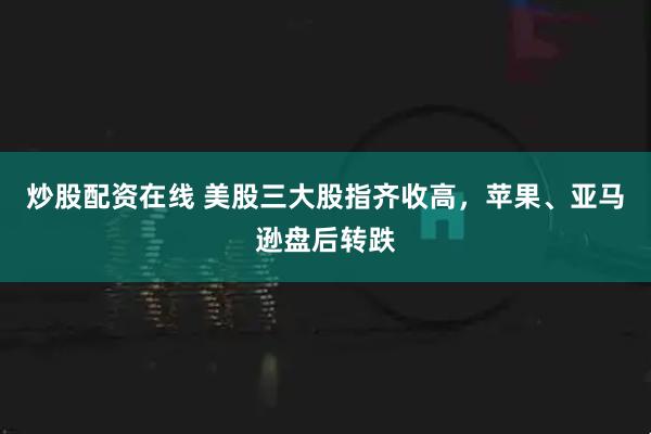 炒股配资在线 美股三大股指齐收高，苹果、亚马逊盘后转跌