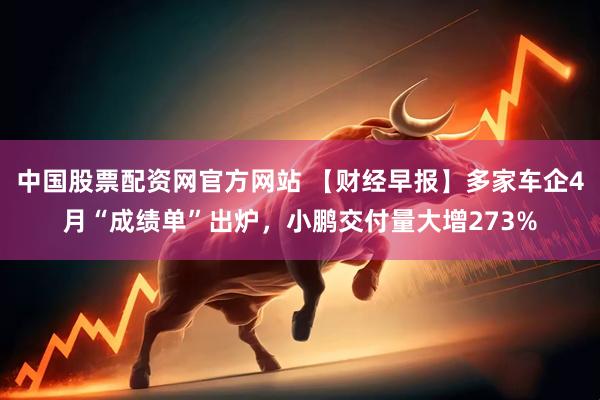 中国股票配资网官方网站 【财经早报】多家车企4月“成绩单”出炉，小鹏交付量大增273%