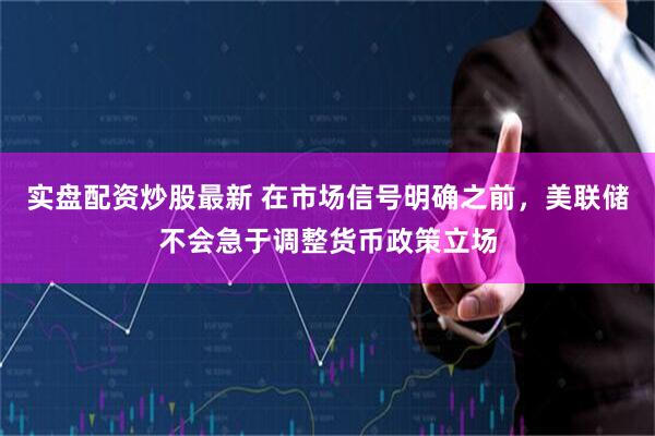 实盘配资炒股最新 在市场信号明确之前，美联储不会急于调整货币政策立场
