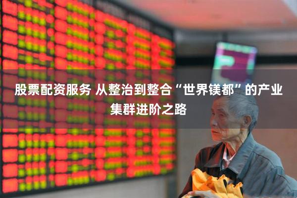 股票配资服务 从整治到整合“世界镁都”的产业集群进阶之路
