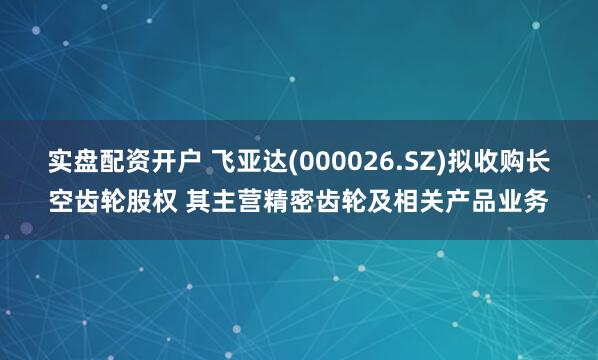 实盘配资开户 飞亚达(000026.SZ)拟收购长空齿轮股权 其主营精密齿轮及相关产品业务