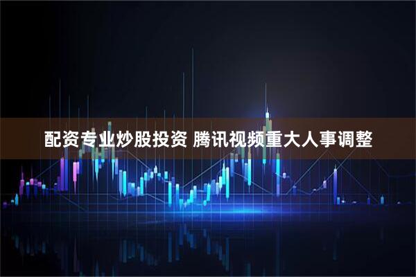 配资专业炒股投资 腾讯视频重大人事调整