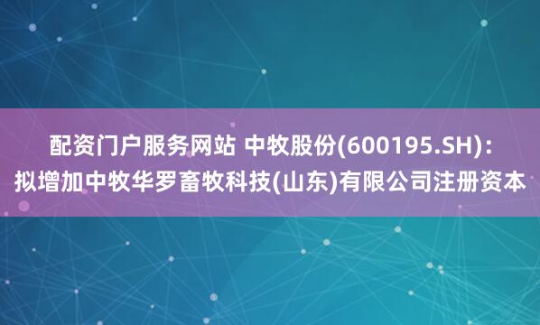 配资门户服务网站 中牧股份(600195.SH)：拟增加中牧华罗畜牧科技(山东)有限公司注册资本