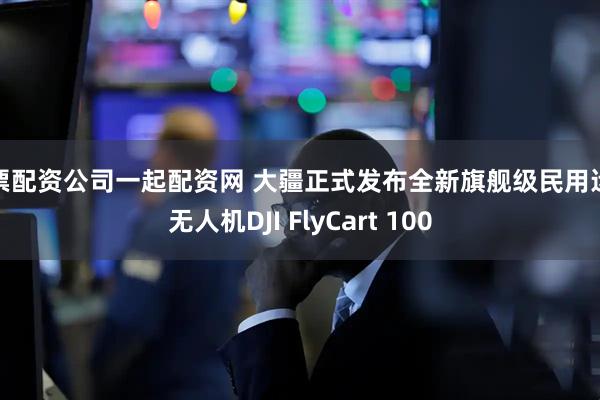 股票配资公司一起配资网 大疆正式发布全新旗舰级民用运载无人机DJI FlyCart 100