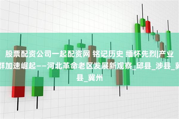 股票配资公司一起配资网 铭记历史 缅怀先烈|产业集群加速崛起——河北革命老区发展新观察_邱县_涉县_冀州