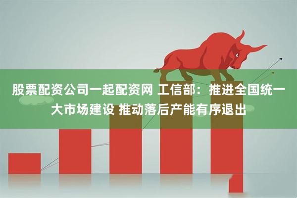 股票配资公司一起配资网 工信部：推进全国统一大市场建设 推动落后产能有序退出