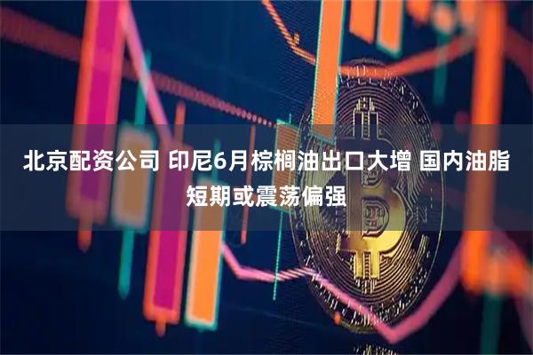 北京配资公司 印尼6月棕榈油出口大增 国内油脂短期或震荡偏强