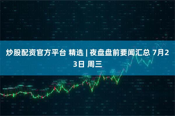 炒股配资官方平台 精选 | 夜盘盘前要闻汇总 7月23日 周三