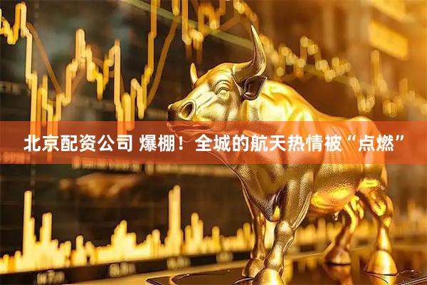 北京配资公司 爆棚！全城的航天热情被“点燃”