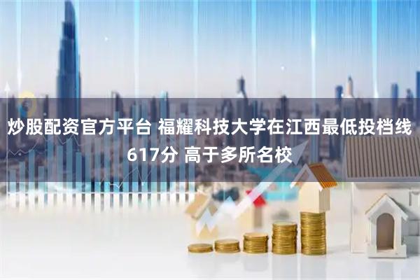 炒股配资官方平台 福耀科技大学在江西最低投档线617分 高于多所名校