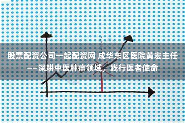 股票配资公司一起配资网 成华东区医院黄宏主任——深耕中医肿瘤领域，践行医者使命
