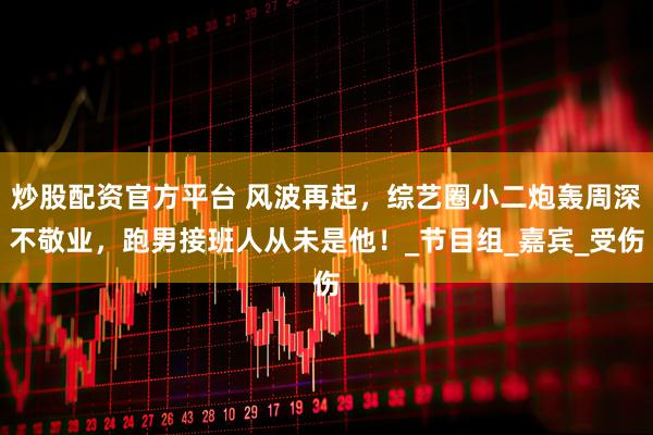 炒股配资官方平台 风波再起，综艺圈小二炮轰周深不敬业，跑男接班人从未是他！_节目组_嘉宾_受伤