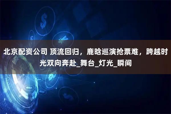 北京配资公司 顶流回归，鹿晗巡演抢票难，跨越时光双向奔赴_舞台_灯光_瞬间