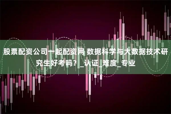 股票配资公司一起配资网 数据科学与大数据技术研究生好考吗？_认证_难度_专业