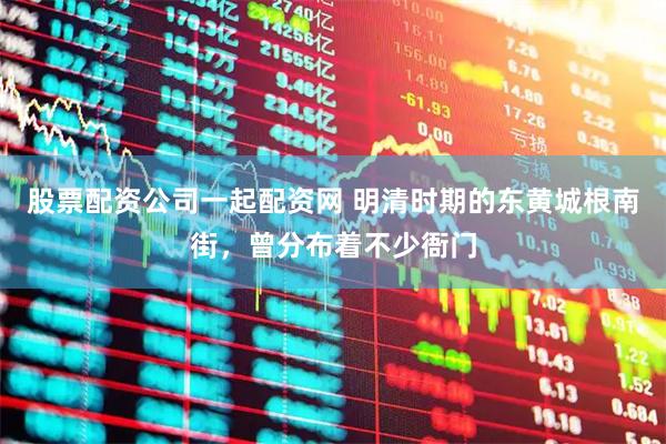 股票配资公司一起配资网 明清时期的东黄城根南街，曾分布着不少衙门
