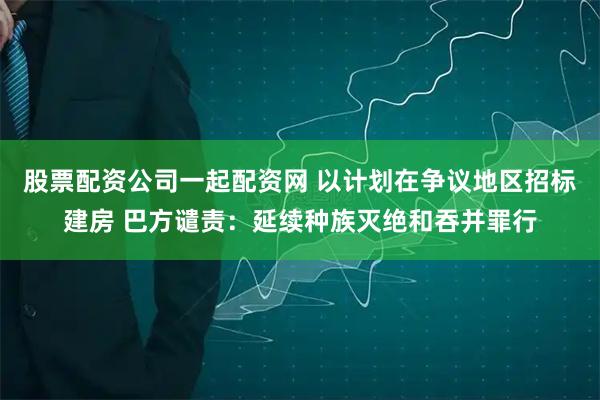 股票配资公司一起配资网 以计划在争议地区招标建房 巴方谴责：延续种族灭绝和吞并罪行