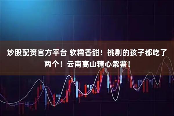炒股配资官方平台 软糯香甜！挑剔的孩子都吃了两个！云南高山糖心紫薯！