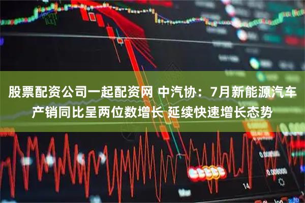 股票配资公司一起配资网 中汽协：7月新能源汽车产销同比呈两位数增长 延续快速增长态势
