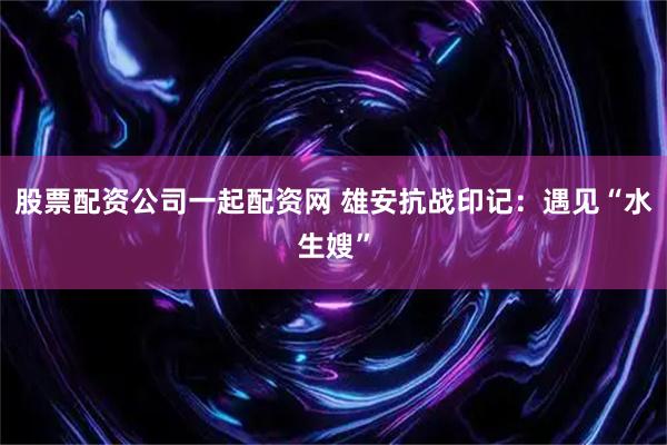 股票配资公司一起配资网 雄安抗战印记：遇见“水生嫂”