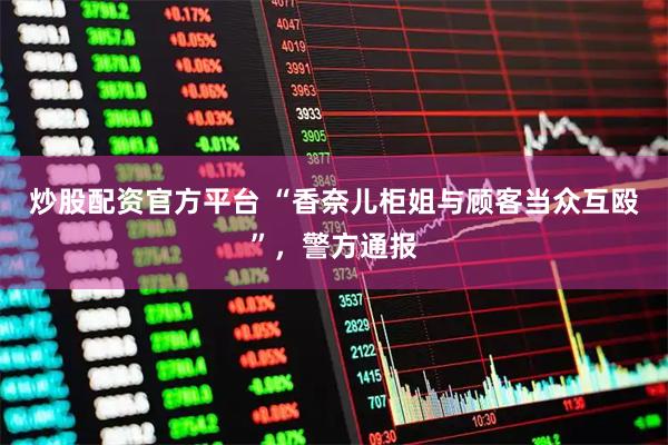 炒股配资官方平台 “香奈儿柜姐与顾客当众互殴”，警方通报