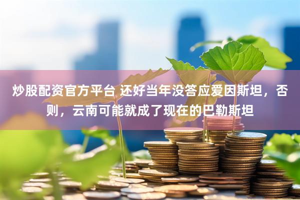 炒股配资官方平台 还好当年没答应爱因斯坦，否则，云南可能就成了现在的巴勒斯坦