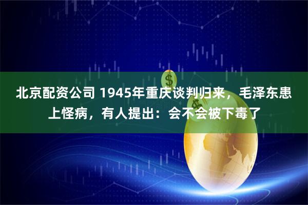 北京配资公司 1945年重庆谈判归来，毛泽东患上怪病，有人提出：会不会被下毒了