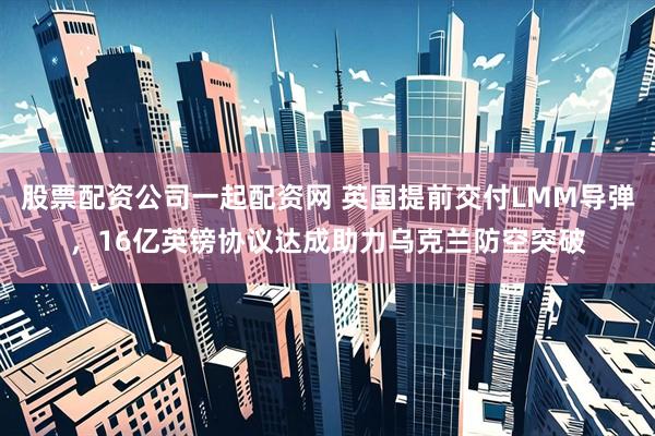 股票配资公司一起配资网 英国提前交付LMM导弹，16亿英镑协议达成助力乌克兰防空突破