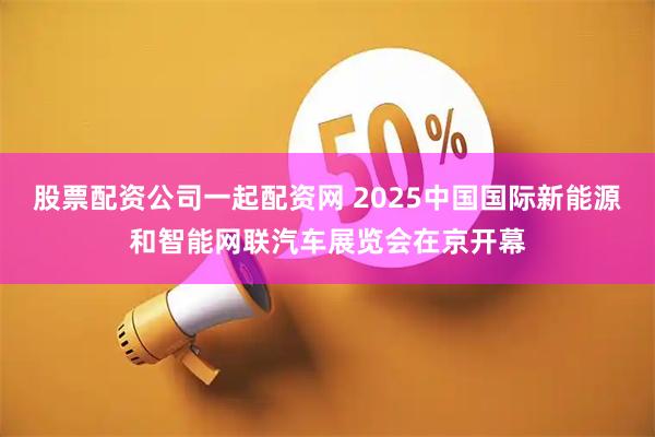 股票配资公司一起配资网 2025中国国际新能源和智能网联汽车展览会在京开幕