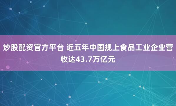 炒股配资官方平台 近五年中国规上食品工业企业营收达43.7万亿元