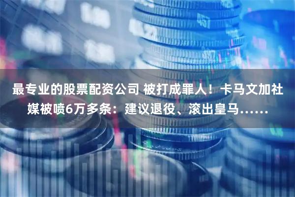 最专业的股票配资公司 被打成罪人！卡马文加社媒被喷6万多条：建议退役、滚出皇马……