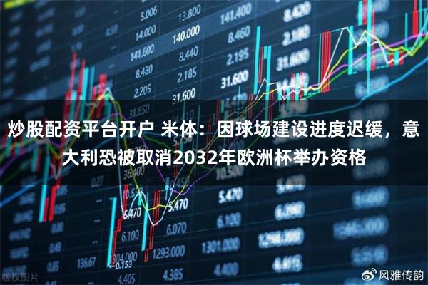 炒股配资平台开户 米体：因球场建设进度迟缓，意大利恐被取消2032年欧洲杯举办资格