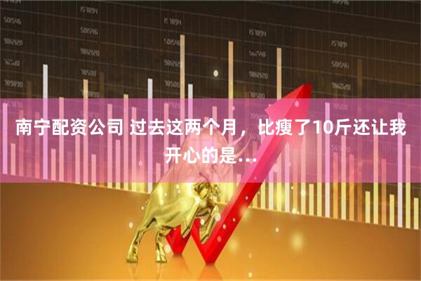 南宁配资公司 过去这两个月，比瘦了10斤还让我开心的是…