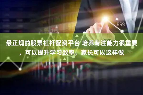 最正规的股票杠杆配资平台 培养专注能力很重要，可以提升学习效率，家长可以这样做
