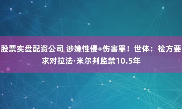 股票实盘配资公司 涉嫌性侵+伤害罪！世体：检方要求对拉法·米尔判监禁10.5年