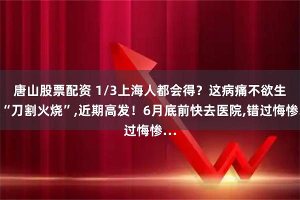 唐山股票配资 1/3上海人都会得？这病痛不欲生像“刀割火烧”,近期高发！6月底前快去医院,错过悔惨…