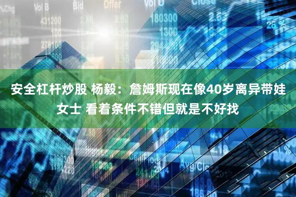 安全杠杆炒股 杨毅：詹姆斯现在像40岁离异带娃女士 看着条件不错但就是不好找
