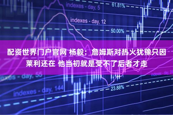 配资世界门户官网 杨毅：詹姆斯对热火犹豫只因莱利还在 他当初就是受不了后者才走