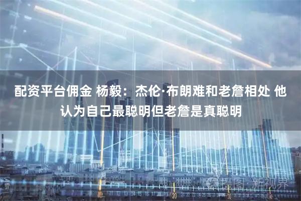 配资平台佣金 杨毅：杰伦·布朗难和老詹相处 他认为自己最聪明但老詹是真聪明