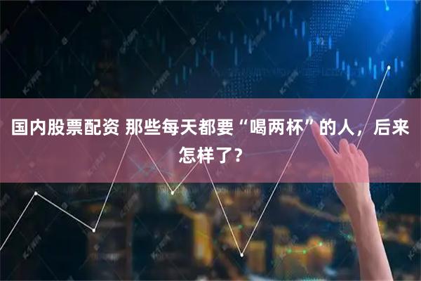 国内股票配资 那些每天都要“喝两杯”的人，后来怎样了？