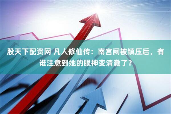 股天下配资网 凡人修仙传：南宫阙被镇压后，有谁注意到她的眼神变清澈了？