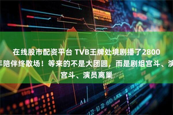 在线股市配资平台 TVB王牌处境剧播了2800集，9年陪伴终散场！等来的不是大团圆，而是剧组宫斗、演员离巢