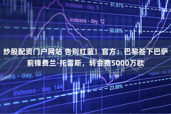 炒股配资门户网站 告别红蓝！官方：巴黎签下巴萨前锋费兰·托雷斯，转会费5000万欧